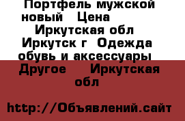 Портфель мужской новый › Цена ­ 3 000 - Иркутская обл., Иркутск г. Одежда, обувь и аксессуары » Другое   . Иркутская обл.